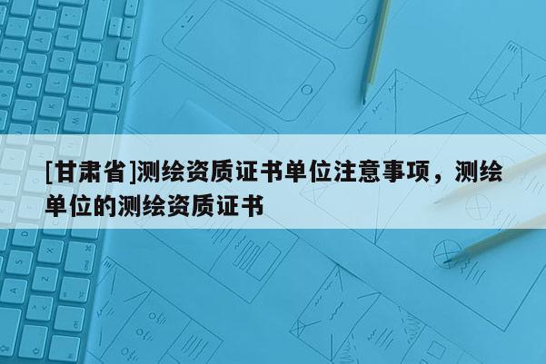 [甘肃省]测绘资质证书单位注意事项，测绘单位的测绘资质证书