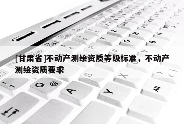 [甘肃省]不动产测绘资质等级标准，不动产测绘资质要求