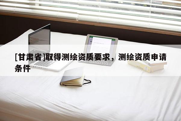 [甘肃省]取得测绘资质要求，测绘资质申请条件