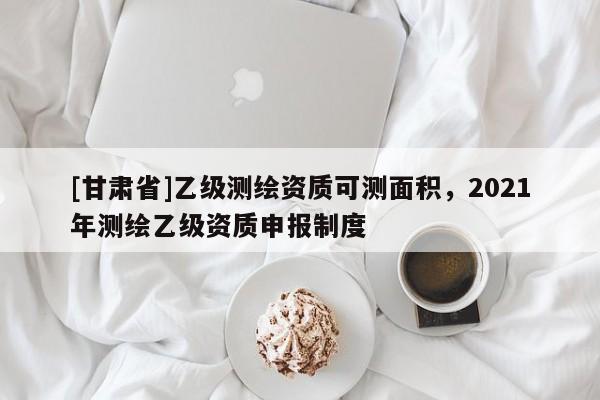 [甘肃省]乙级测绘资质可测面积，2021年测绘乙级资质申报制度