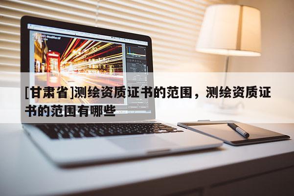 [甘肃省]测绘资质证书的范围，测绘资质证书的范围有哪些