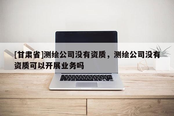 [甘肃省]测绘公司没有资质，测绘公司没有资质可以开展业务吗