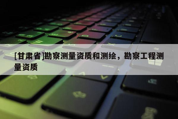 [甘肃省]勘察测量资质和测绘，勘察工程测量资质