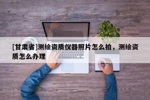 [甘肃省]测绘资质仪器照片怎么拍，测绘资质怎么办理