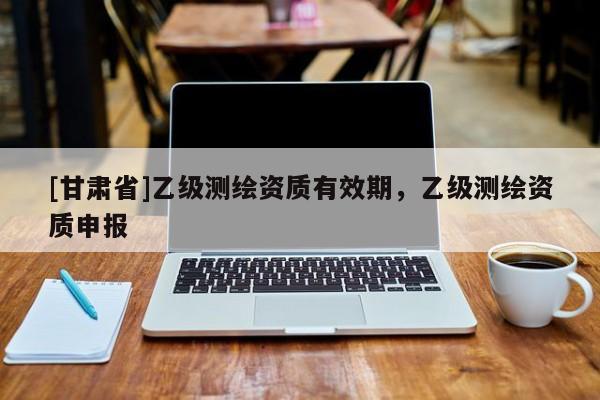 [甘肃省]乙级测绘资质有效期，乙级测绘资质申报