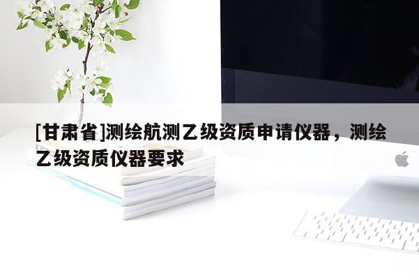 [甘肃省]测绘航测乙级资质申请仪器，测绘乙级资质仪器要求