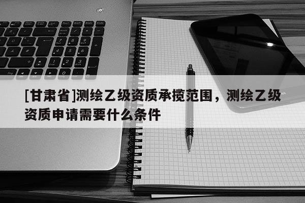 [甘肃省]测绘乙级资质承揽范围，测绘乙级资质申请需要什么条件