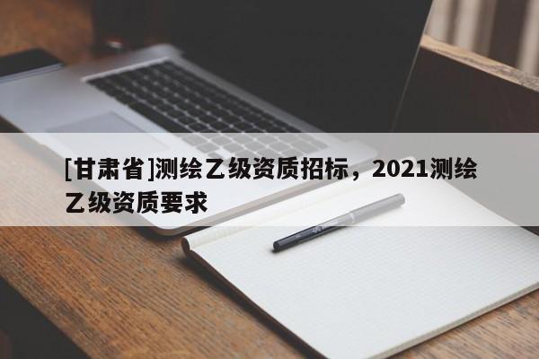 [甘肃省]测绘乙级资质招标，2021测绘乙级资质要求