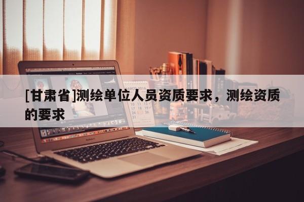 [甘肃省]测绘单位人员资质要求，测绘资质的要求
