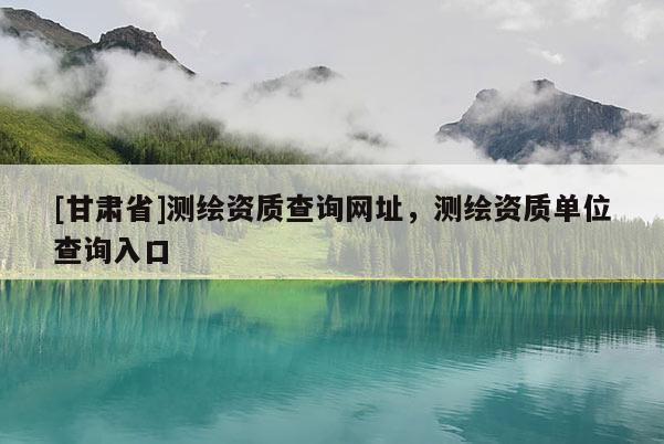 [甘肃省]测绘资质查询网址，测绘资质单位查询入口