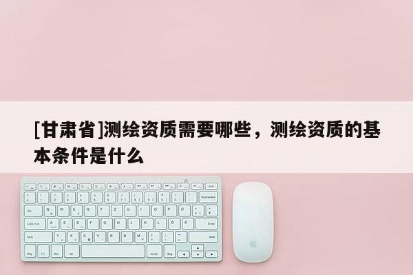 [甘肃省]测绘资质需要哪些，测绘资质的基本条件是什么