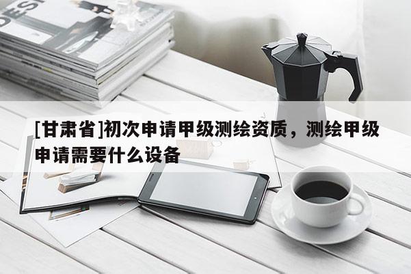 [甘肃省]初次申请甲级测绘资质，测绘甲级申请需要什么设备