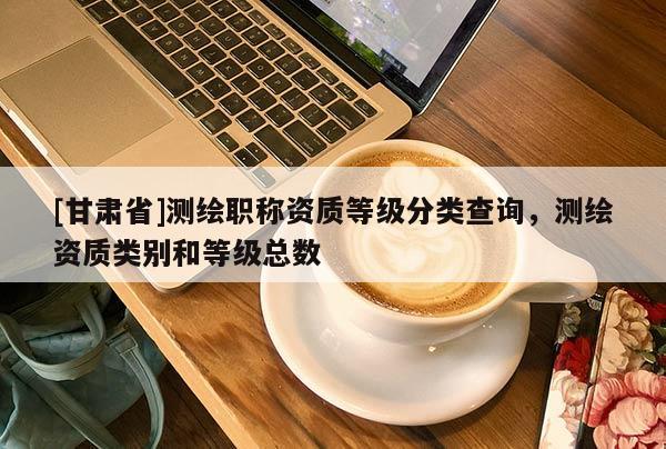 [甘肃省]测绘职称资质等级分类查询，测绘资质类别和等级总数