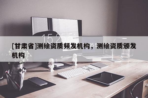 [甘肃省]测绘资质频发机构，测绘资质颁发机构