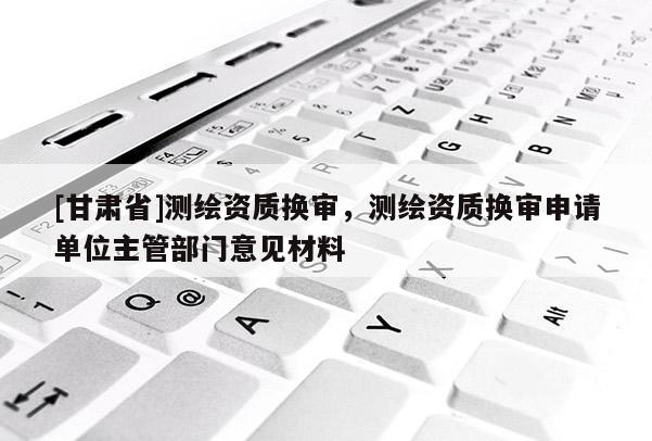 [甘肃省]测绘资质换审，测绘资质换审申请单位主管部门意见材料
