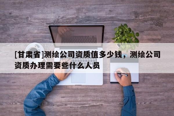[甘肃省]测绘公司资质值多少钱，测绘公司资质办理需要些什么人员