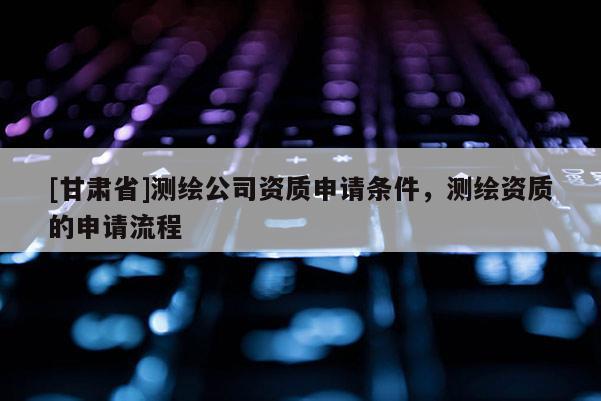 [甘肃省]测绘公司资质申请条件，测绘资质的申请流程