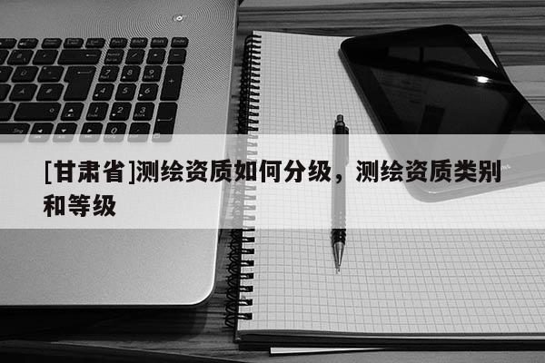 [甘肃省]测绘资质如何分级，测绘资质类别和等级