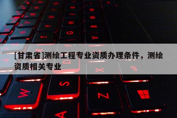 [甘肃省]测绘工程专业资质办理条件，测绘资质相关专业