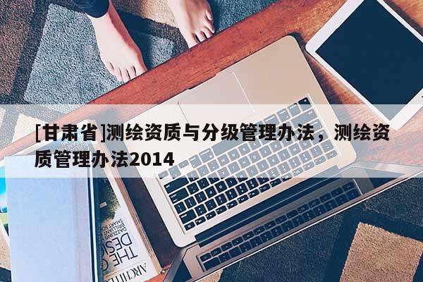 [甘肃省]测绘资质与分级管理办法，测绘资质管理办法2014