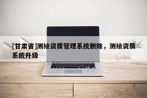 [甘肃省]测绘资质管理系统删除，测绘资质系统升级