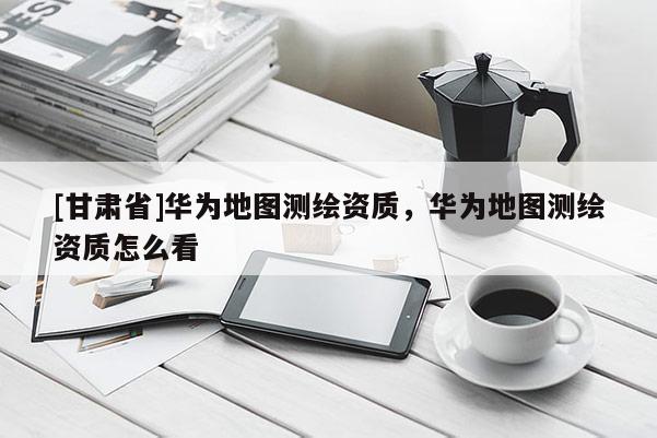 [甘肃省]华为地图测绘资质，华为地图测绘资质怎么看