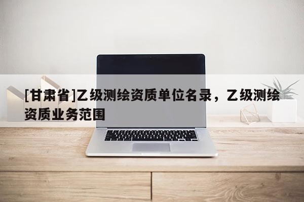 [甘肃省]乙级测绘资质单位名录，乙级测绘资质业务范围