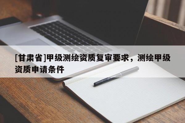 [甘肃省]甲级测绘资质复审要求，测绘甲级资质申请条件