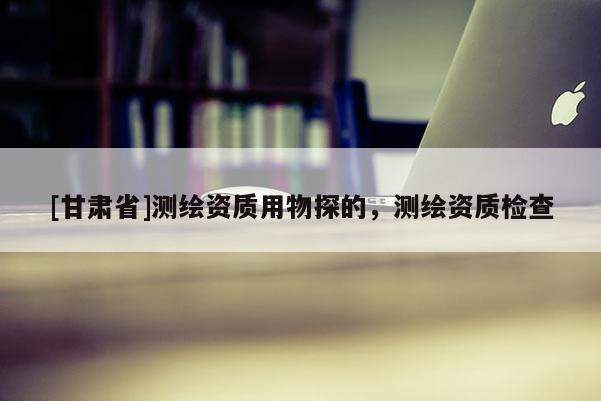 [甘肃省]测绘资质用物探的，测绘资质检查