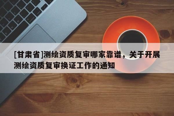 [甘肃省]测绘资质复审哪家靠谱，关于开展测绘资质复审换证工作的通知