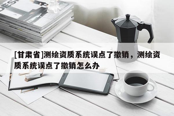 [甘肃省]测绘资质系统误点了撤销，测绘资质系统误点了撤销怎么办