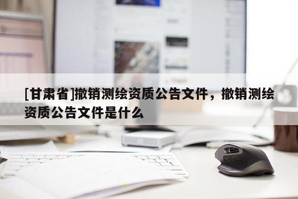 [甘肃省]撤销测绘资质公告文件，撤销测绘资质公告文件是什么