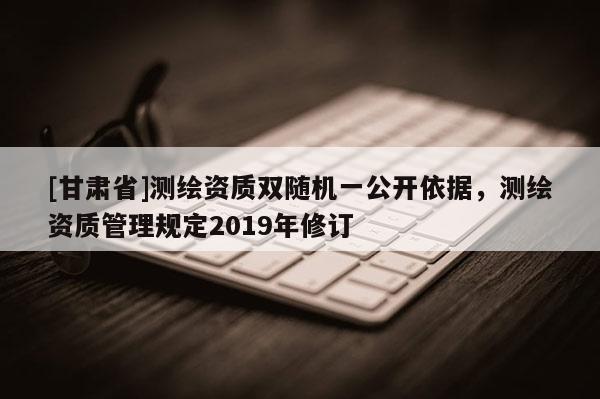 [甘肃省]测绘资质双随机一公开依据，测绘资质管理规定2019年修订