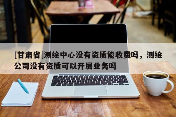 [甘肃省]测绘中心没有资质能收费吗，测绘公司没有资质可以开展业务吗