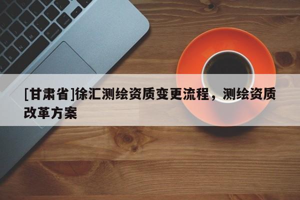 [甘肃省]徐汇测绘资质变更流程，测绘资质改革方案