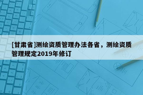 [甘肃省]测绘资质管理办法各省，测绘资质管理规定2019年修订