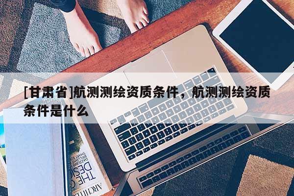 [甘肃省]航测测绘资质条件，航测测绘资质条件是什么