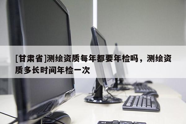 [甘肃省]测绘资质每年都要年检吗，测绘资质多长时间年检一次
