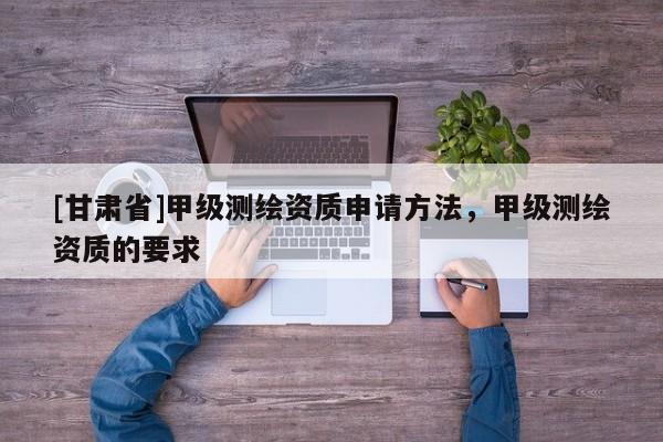 [甘肃省]甲级测绘资质申请方法，甲级测绘资质的要求