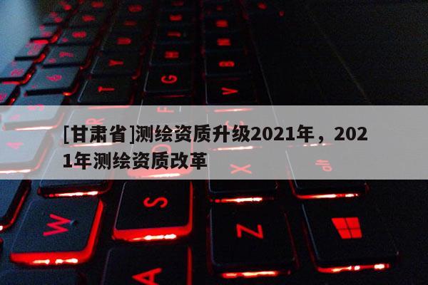 [甘肃省]测绘资质升级2021年，2021年测绘资质改革