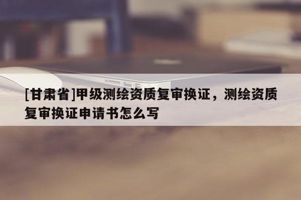 [甘肃省]甲级测绘资质复审换证，测绘资质复审换证申请书怎么写