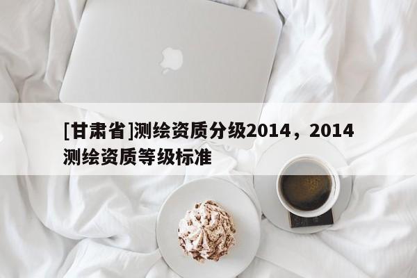 [甘肃省]测绘资质分级2014，2014测绘资质等级标准
