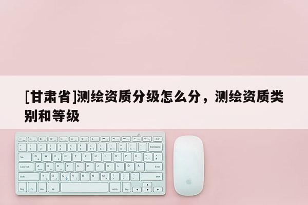 [甘肃省]测绘资质分级怎么分，测绘资质类别和等级