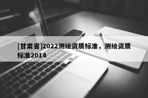 [甘肃省]2022测绘资质标准，测绘资质标准2014