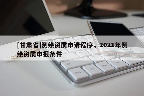 [甘肃省]测绘资质申请程序，2021年测绘资质申报条件
