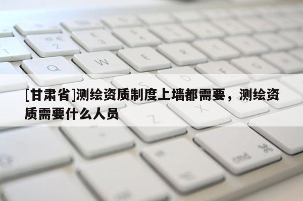 [甘肃省]测绘资质制度上墙都需要，测绘资质需要什么人员