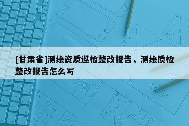 [甘肃省]测绘资质巡检整改报告，测绘质检整改报告怎么写