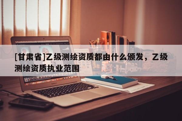 [甘肃省]乙级测绘资质都由什么颁发，乙级测绘资质执业范围