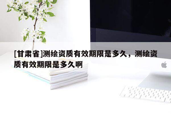 [甘肃省]测绘资质有效期限是多久，测绘资质有效期限是多久啊