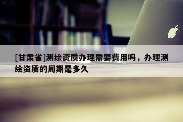 [甘肃省]测绘资质办理需要费用吗，办理测绘资质的周期是多久